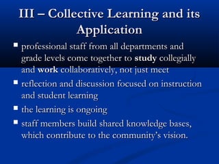 III – Collective Learning and itsIII – Collective Learning and its
ApplicationApplication
 professional staff from all departments andprofessional staff from all departments and
grade levels come together tograde levels come together to studystudy collegiallycollegially
andand workwork collaboratively, not just meetcollaboratively, not just meet
 reflection and discussionreflection and discussion focused on instructionfocused on instruction
and student learningand student learning
 the learning is ongoingthe learning is ongoing
 staff members buildstaff members build shared knowledge bases,shared knowledge bases,
which contribute to the community’s vision.which contribute to the community’s vision.
 