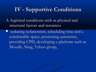 IV - Supportive ConditionsIV - Supportive Conditions
A. logistical conditions such as physical andA. logistical conditions such as physical and
structural factors and resourcesstructural factors and resources
 reducing isolationism, scheduling time and areducing isolationism, scheduling time and a
comfortable space, promoting autonomy,comfortable space, promoting autonomy,
providing CPD, developing a platform such asproviding CPD, developing a platform such as
Moodle, Ning, Yahoo group,Moodle, Ning, Yahoo group,
 