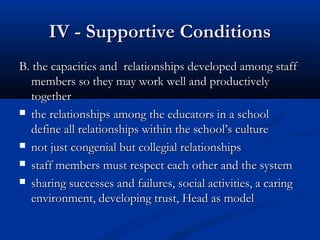 IV - Supportive ConditionsIV - Supportive Conditions
B. the capacities and relationships developed among staffB. the capacities and relationships developed among staff
members so they may work well and productivelymembers so they may work well and productively
togethertogether
 thethe relationships among the educators in a schoolrelationships among the educators in a school
define all relationships within the school’s culturedefine all relationships within the school’s culture
 not just congenial but collegial relationshipsnot just congenial but collegial relationships
 staff members must respect each other and the systemstaff members must respect each other and the system
 sharing successes and failures, social activities, a caringsharing successes and failures, social activities, a caring
environment, developing trust, Head as modelenvironment, developing trust, Head as model
 