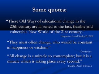 Some quotes:Some quotes:
““These Old Ways of educational change in theThese Old Ways of educational change in the
20th century are ill suited to the fast, flexible and20th century are ill suited to the fast, flexible and
vulnerable New World of the 21st century.“vulnerable New World of the 21st century.“
Hargreaves A and Shirley D, 2009Hargreaves A and Shirley D, 2009
“They must often change, who would be constantThey must often change, who would be constant
in happiness or wisdom.”in happiness or wisdom.”
Confucius
“All change is a miracle to contemplate; but it is aAll change is a miracle to contemplate; but it is a
miracle which is taking place every second.”miracle which is taking place every second.”
Henry David Thoreau
 