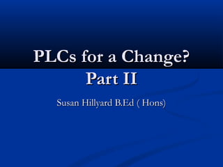 PLCs for a Change?PLCs for a Change?
Part IIPart II
Susan Hillyard B.Ed ( Hons)Susan Hillyard B.Ed ( Hons)
 