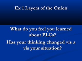 Ex 1 Layers of the OnionEx 1 Layers of the Onion
What do you feel you learnedWhat do you feel you learned
about PLCs?about PLCs?
Has your thinking changed vis aHas your thinking changed vis a
vis your situation?vis your situation?
 