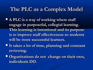 The PLC as a Complex ModelThe PLC as a Complex Model
 A PLC is a way of working where staffA PLC is a way of working where staff
engage in purposeful, collegial learning.engage in purposeful, collegial learning.
This learning is intentional and its purposeThis learning is intentional and its purpose
is to improve staff effectiveness so studentsis to improve staff effectiveness so students
will be morewill be more successful learners.successful learners.
 It takes a lot of time, planning and constantIt takes a lot of time, planning and constant
reviewing.reviewing.
 Organisations do not change on their own,Organisations do not change on their own,
individuals DO.individuals DO.
 
