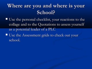 Where are you and where is yourWhere are you and where is your
School?School?
 Use the personal checklist, your reactions to theUse the personal checklist, your reactions to the
collage and to the Quotations to assess yourselfcollage and to the Quotations to assess yourself
as a potential leader of a PLCas a potential leader of a PLC
 Use the Assessment grids to check out yourUse the Assessment grids to check out your
school.school.
 
