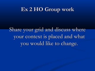 Ex 2 HO Group workEx 2 HO Group work
Share your grid and discuss whereShare your grid and discuss where
your context is placed and whatyour context is placed and what
you would like to change.you would like to change.
 