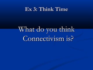 Ex 3: Think TimeEx 3: Think Time
What do you thinkWhat do you think
Connectivism is?Connectivism is?
 