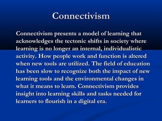 ConnectivismConnectivism
Connectivism presents a model of learning thatConnectivism presents a model of learning that
acknowledges the tectonic shifts in society whereacknowledges the tectonic shifts in society where
learning is no longer an internal, individualisticlearning is no longer an internal, individualistic
activity. How people work and function is alteredactivity. How people work and function is altered
when new tools are utilized. The field of educationwhen new tools are utilized. The field of education
has been slow to recognize both the impact of newhas been slow to recognize both the impact of new
learning tools and the environmental changes inlearning tools and the environmental changes in
what it means to learn. Connectivism provideswhat it means to learn. Connectivism provides
insight into learning skills and tasks needed forinsight into learning skills and tasks needed for
learners to flourish in a digital era.learners to flourish in a digital era.
 
