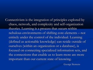 Connectivism is the integration of principles explored byConnectivism is the integration of principles explored by
chaos, network, and complexity and self-organizationchaos, network, and complexity and self-organization
theories. Learning is a process that occurs withintheories. Learning is a process that occurs within
nebulous environments of shifting core elements – notnebulous environments of shifting core elements – not
entirely under the control of the individual. Learningentirely under the control of the individual. Learning
(defined as actionable knowledge) can reside outside of(defined as actionable knowledge) can reside outside of
ourselves (within an organization or a database), isourselves (within an organization or a database), is
focused on connecting specialized information sets, andfocused on connecting specialized information sets, and
the connections that enable us to learn more are morethe connections that enable us to learn more are more
important than our current state of knowing.important than our current state of knowing.
George SiemensGeorge Siemens
 