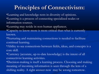 •Learning and knowledge rests in diversity of opinions.
•Learning is a process of connecting specialized nodes or
information sources.
•Learning may reside in non-human appliances.
•Capacity to know more is more critical than what is currently
known.
•Nurturing and maintaining connections is needed to facilitate
continual learning.
•Ability to see connections between fields, ideas, and concepts is a
core skill.
•Currency (accurate, up-to-date knowledge) is the intent of all
connectivist learning activities.
•Decision-making is itself a learning process. Choosing and making
meaning of incoming information is seen through the lens of a
shifting reality. A right answer now may be wrong tomorrow.
Principles of Connectivism:Principles of Connectivism:
 