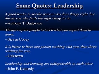 Some Quotes: LeadershipSome Quotes: Leadership
A good leader is not the person who does things right, butA good leader is not the person who does things right, but
the person who finds the right things to do.the person who finds the right things to do.
--Anthony T. Dadovano--Anthony T. Dadovano
Always require people to teach what you expect them toAlways require people to teach what you expect them to
learn.learn.
----Steven CoveySteven Covey
It is better to have one person working with you, than threeIt is better to have one person working with you, than three
working for you.working for you.
--Unknown--Unknown
Leadership and learning are indispensable to each other.Leadership and learning are indispensable to each other.
--John F. Kennedy--John F. Kennedy
 