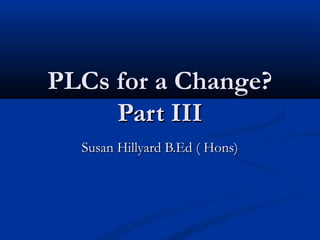 PLCs for a Change?PLCs for a Change?
Part IIIPart III
Susan Hillyard B.Ed ( Hons)Susan Hillyard B.Ed ( Hons)
 