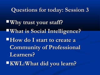 Questions for today: Session 3Questions for today: Session 3
 Why trust your staff?Why trust your staff?
 What is Social Intelligence?What is Social Intelligence?
 How do I start to create aHow do I start to create a
Community of ProfessionalCommunity of Professional
Learners?Learners?
 KWL:What did you learn?KWL:What did you learn?
 