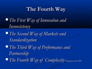 The Fourth WayThe Fourth Way
 The First Way of Innovation andThe First Way of Innovation and
InconsistencyInconsistency
 The Second Way of Markets andThe Second Way of Markets and
StandardizationStandardization
 The Third Way of Performance andThe Third Way of Performance and
PartnershipPartnership
 The Fourth Way of ComplexityThe Fourth Way of Complexity Hargreaves D. 2009Hargreaves D. 2009
 