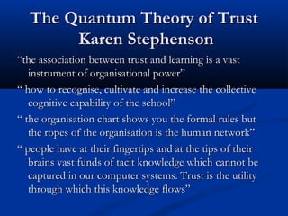 The Quantum Theory of TrustThe Quantum Theory of Trust
Karen StephensonKaren Stephenson
““the association between trust and learning is a vastthe association between trust and learning is a vast
instrument of organisational power”instrument of organisational power”
““ how to recognise, cultivate and increase the collectivehow to recognise, cultivate and increase the collective
cognitive capability of the school”cognitive capability of the school”
““ the organisation chart shows you the formal rules butthe organisation chart shows you the formal rules but
the ropes of the organisation is the human network”the ropes of the organisation is the human network”
““ people have at their fingertips and at the tips of theirpeople have at their fingertips and at the tips of their
brains vast funds of tacit knowledge which cannot bebrains vast funds of tacit knowledge which cannot be
captured in our computer systems. Trust is the utilitycaptured in our computer systems. Trust is the utility
through which this knowledge flows”through which this knowledge flows”
 
