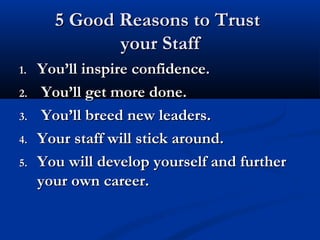 5 Good Reasons to Trust5 Good Reasons to Trust
your Staffyour Staff
1.1. You’ll inspire confidence.You’ll inspire confidence.
2.2. You’ll get more done.You’ll get more done.
3.3. You’ll breed new leaders.You’ll breed new leaders.
4.4. Your staff will stick around.Your staff will stick around.
5.5. You will develop yourself and furtherYou will develop yourself and further
your own career.your own career.
 