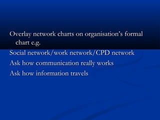 Overlay network charts on organisation’s formalOverlay network charts on organisation’s formal
chart e.g.chart e.g.
Social network/work network/CPD networkSocial network/work network/CPD network
Ask how communication really worksAsk how communication really works
Ask how information travelsAsk how information travels
 