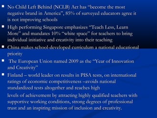  No Child Left Behind (NCLB) Act has “become the mostNo Child Left Behind (NCLB) Act has “become the most
negative brand in America”, 85% of surveyed educators agree itnegative brand in America”, 85% of surveyed educators agree it
is not improving schoolsis not improving schools
 High performing Singapore emphasizes “Teach Less, LearnHigh performing Singapore emphasizes “Teach Less, Learn
More” and mandates 10% “white space” for teachers to bringMore” and mandates 10% “white space” for teachers to bring
individual initiative andindividual initiative and creativity into their teachingcreativity into their teaching
 China makes school-developed curriculum a national educationalChina makes school-developed curriculum a national educational
prioritypriority
 The European Union named 2009 as the “Year of InnovationThe European Union named 2009 as the “Year of Innovation
and Creativity”and Creativity”
 Finland – world leader on results in PISA tests, on internationalFinland – world leader on results in PISA tests, on international
ratings of economic competitiveness –avoids nationalratings of economic competitiveness –avoids national
standardized tests altogether and reaches highstandardized tests altogether and reaches high
levels of achievement by attracting highly qualified teachers withlevels of achievement by attracting highly qualified teachers with
supportive working conditions, strong degrees of professionalsupportive working conditions, strong degrees of professional
trust and an inspiring mission of inclusion and creativity.trust and an inspiring mission of inclusion and creativity.
 