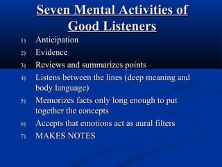 Seven Mental Activities ofSeven Mental Activities of
Good ListenersGood Listeners
1)1) AnticipationAnticipation
2)2) EvidenceEvidence
3)3) Reviews and summarizes pointsReviews and summarizes points
4)4) Listens between the lines (deep meaning andListens between the lines (deep meaning and
body language)body language)
5)5) Memorizes facts only long enough to putMemorizes facts only long enough to put
together the conceptstogether the concepts
6)6) Accepts that emotions act as aural filtersAccepts that emotions act as aural filters
7)7) MAKES NOTESMAKES NOTES
 