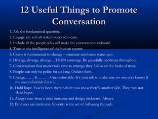 12 Useful Things to Promote12 Useful Things to Promote
ConversationConversation
11. Ask the fundamental question.
2. Engage any and all stakeholders who care.
3. Include all the people who will make the conversation awkward.
4. Trust in the intelligence of the human system.
5. Chaos is fundamental to change – structure reinforces status quo.
6. Diverge, diverge, diverge…THEN converge. Be gracefully persistent throughout.
7. Conversations that matter take time to emerge; they follow on the heels of trust.
8. People can only be polite for so long. Outlast them.
9. Change……. Is……… Uncomfortable. It’s your job to make sure no one ever knows if
it’s uncomfortable for you.
10. Hold hope. You’ve been there before; you know there’s another side. They may not.
Hold hope.
11. Always start from a clear outcome and design backward. Always.
12. Promises are irrelevant. Sincerity is the act of following through.
 
 