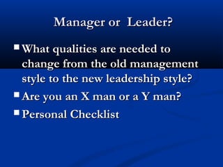 Manager or Leader?Manager or Leader?
 What qualities are needed toWhat qualities are needed to
change from the old managementchange from the old management
style to the new leadership style?style to the new leadership style?
 Are you an X man or a Y man?Are you an X man or a Y man?
 Personal ChecklistPersonal Checklist
 