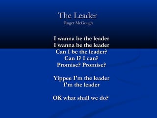 The LeaderThe Leader
Roger McGoughRoger McGough
I wanna be the leaderI wanna be the leader
I wanna be the leaderI wanna be the leader
Can I be the leader?Can I be the leader?
Can I? I can?Can I? I can?
Promise? Promise?Promise? Promise?
Yippee I'm the leaderYippee I'm the leader
I'm the leaderI'm the leader
OK what shall we do?OK what shall we do?
 