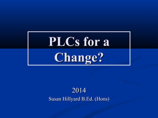 PLCs for aPLCs for a
Change?Change?
20142014
Susan Hillyard B.Ed. (Hons)Susan Hillyard B.Ed. (Hons)
 