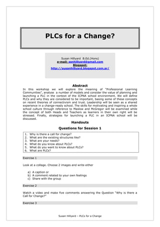 Susan Hillyard – PLCs for a Change
PLCs for a Change?
Susan Hillyard B.Ed.(Hons)
e-mail: ssnhillyard@gmail.com
Blogspot:
http://susanhillyard.blogspot.com.ar/
Abstract
In this workshop we will explore the meaning of “Professional Learning
Communities”, analyse a number of models and consider the value of planning and
launching a PLC in the context of the ICPNA school environment. We will define
PLCs and why they are considered to be important, basing some of these concepts
on recent theories of connectivism and trust. Leadership will be seen as a shared
experience in a change-ready school. The skills for motivating and inspiring a whole
school culture through reference to Maslow and McGregor will be examined while
the concept of both Heads and Teachers as learners in their own right will be
stressed. Finally, strategies for launching a PLC in an ICPNA school will be
discussed.
Handouts
Questions for Session 1
1. Why is there a call for change?
2. What are the existing structures like?
3. What are your needs?
4. What do you know about PLCs?
5. What do you want to know about PLCs?
6. What are PLCs?
Exercise 1
Look at a collage. Choose 2 images and write either
a) A caption or
b) A comment related to your own feelings
c) Share with the group
Exercise 2
Watch a video and make five comments answering the Question “Why is there a
Call for Change?”
Exercise 3
 