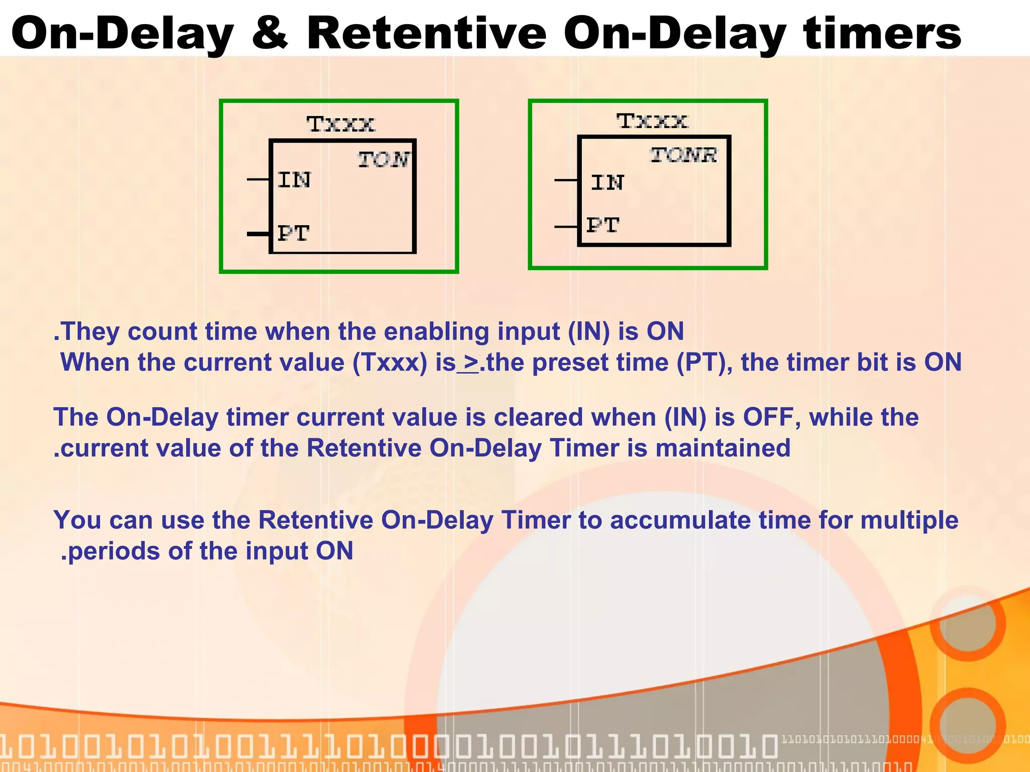 On-Delay & Retentive On-Delay timers They count time when the enabling input (IN) is ON. When the current value (Txxx) is  >  the preset time (PT), the timer bit is ON. The On-Delay timer current value is cleared when (IN) is OFF, while the current value of the Retentive On-Delay Timer is maintained. You can use the Retentive On-Delay Timer to accumulate time for multiple periods of the input ON.  