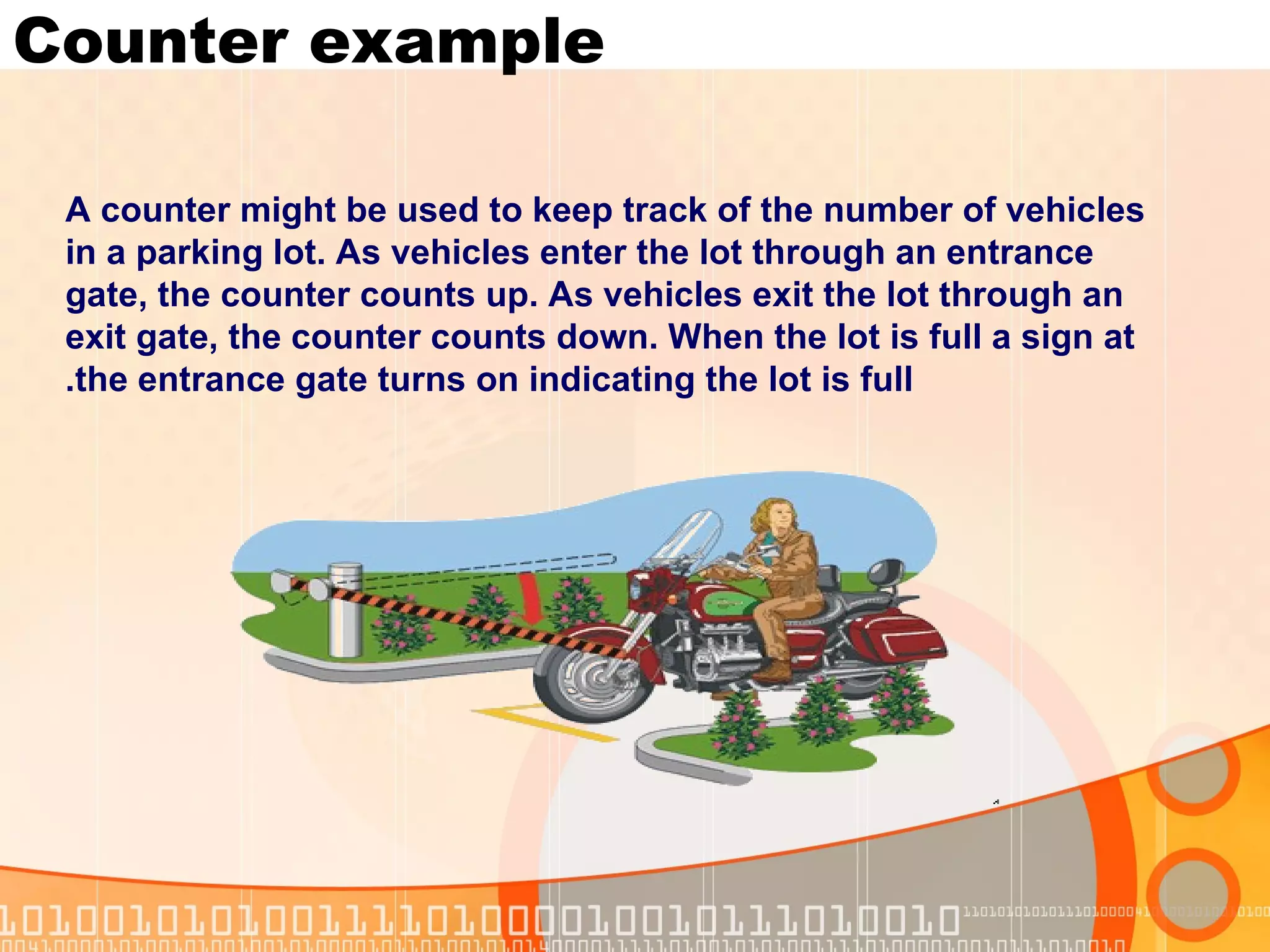Counter example A counter might be used to keep track of the number of vehicles in a parking lot. As vehicles enter the lot through an entrance gate, the counter counts up. As vehicles exit the lot through an exit gate, the counter counts down. When the lot is full a sign at the entrance gate turns on indicating the lot is full. 