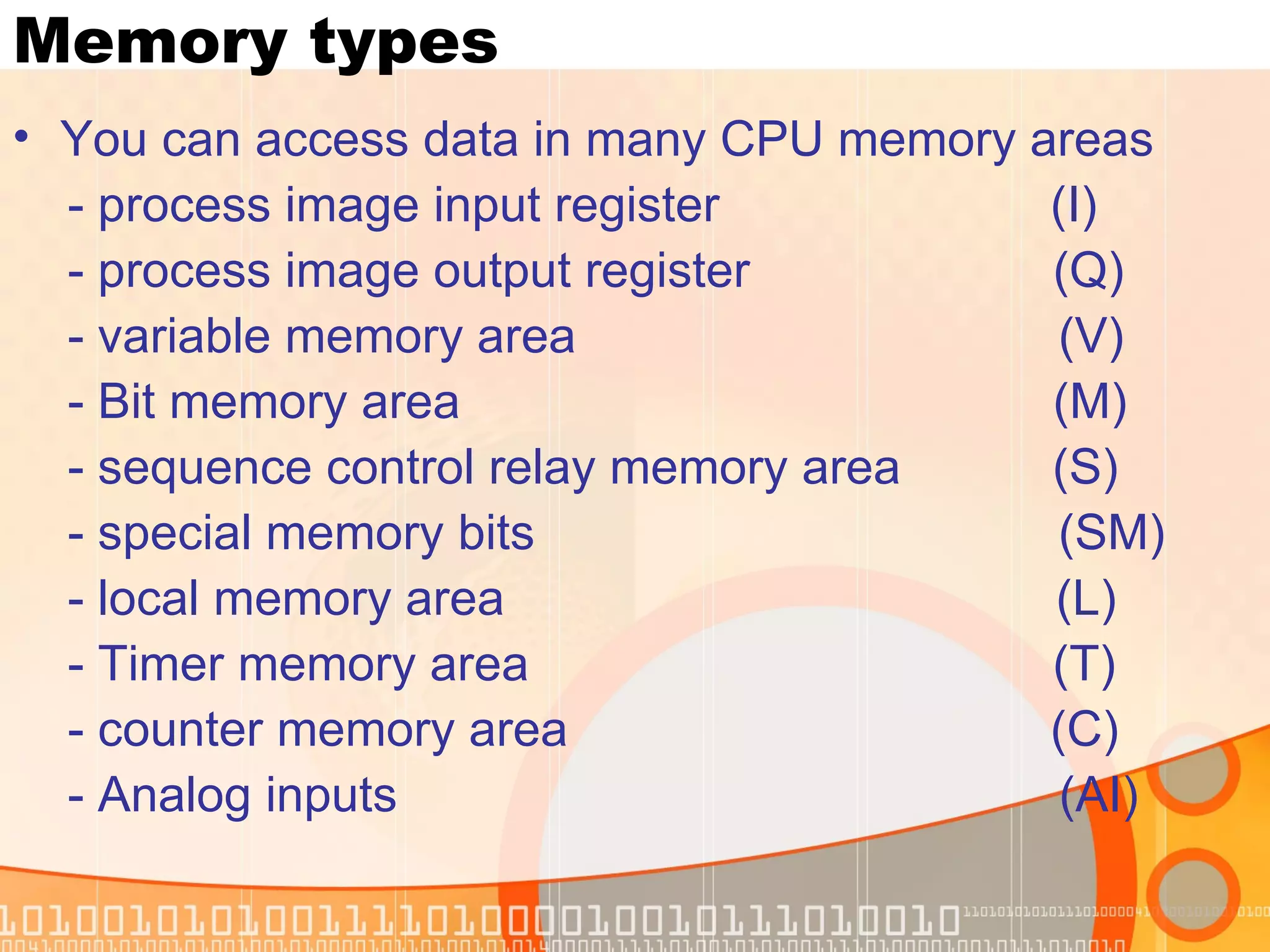 Memory types You can access data in many CPU memory areas - process image input register  (I) - process image output register  (Q) - variable memory area  (V) - Bit memory area  (M) - sequence control relay memory area  (S) - special memory bits  (SM) - local memory area  (L) - Timer memory area  (T) - counter memory area  (C) - Analog inputs  (AI) 