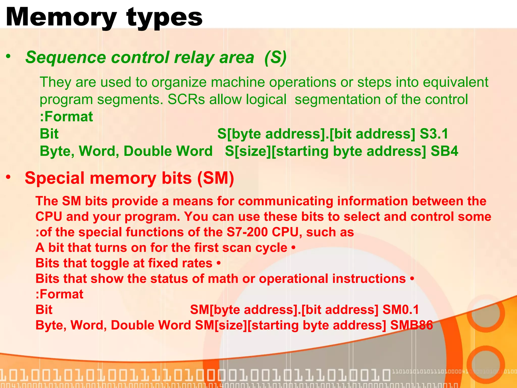 Memory types Sequence control relay area  (S) They are used to organize machine operations or steps into equivalent program segments. SCRs allow logical  segmentation of the control Format: Bit  S[byte address].[bit address] S3.1 Byte, Word, Double Word  S[size][starting byte address] SB4 Special memory bits (SM) The SM bits provide a means for communicating information between the CPU and your program. You can use these bits to select and control some of the special functions of the S7-200 CPU, such as: •  A bit that turns on for the first scan cycle •  Bits that toggle at fixed rates •  Bits that show the status of math or operational instructions Format: Bit  SM[byte address].[bit address] SM0.1 Byte, Word, Double Word SM[size][starting byte address] SMB86 