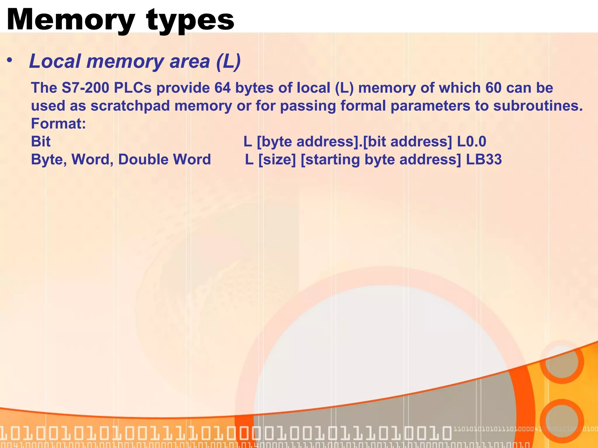 Memory types Local memory area (L) The S7-200 PLCs provide 64 bytes of local (L) memory of which 60 can be  used as scratchpad memory or for passing formal parameters to subroutines.  Format: Bit  L [byte address].[bit address] L0.0 Byte, Word, Double Word  L [size] [starting byte address] LB33 