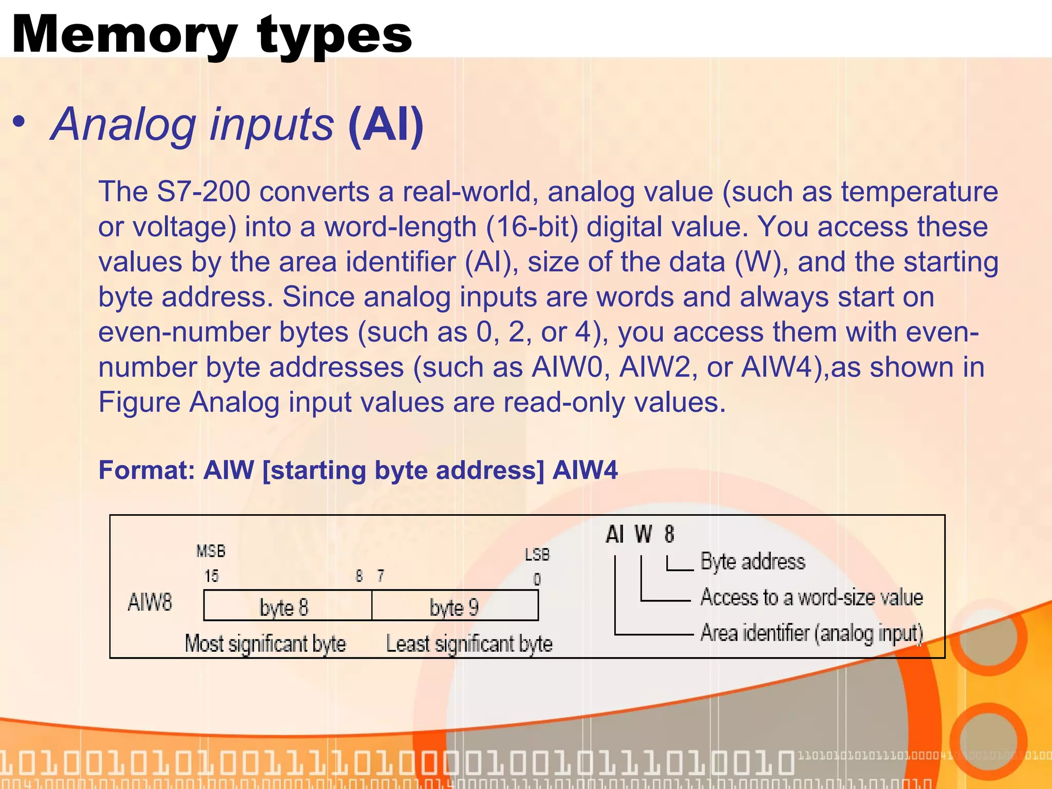 Memory types Analog inputs  (AI) The S7-200 converts a real-world, analog value (such as temperature or voltage) into a word-length (16-bit) digital value. You access these values by the area identifier (AI), size of the data (W), and the starting byte address. Since analog inputs are words and always start on even-number bytes (such as 0, 2, or 4), you access them with even-number byte addresses (such as AIW0, AIW2, or AIW4),as shown in Figure Analog input values are read-only values. Format:   AIW [starting byte address] AIW4 