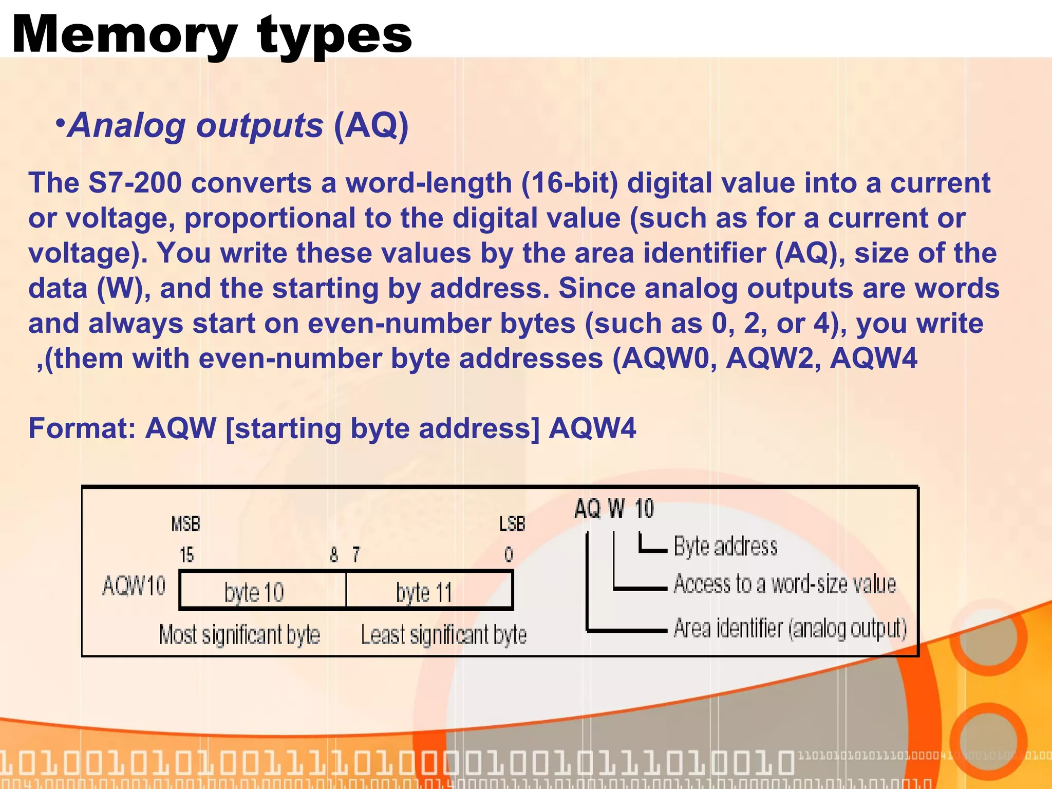 Memory types The S7-200 converts a word-length (16-bit) digital value into a current or voltage, proportional to the digital value (such as for a current or voltage). You write these values by the area identifier (AQ), size of the data (W), and the starting by address. Since analog outputs are words and always start on even-number bytes (such as 0, 2, or 4), you write them with even-number byte addresses (AQW0, AQW2, AQW4),  Format: AQW [starting byte address] AQW4 Analog outputs  (AQ) 