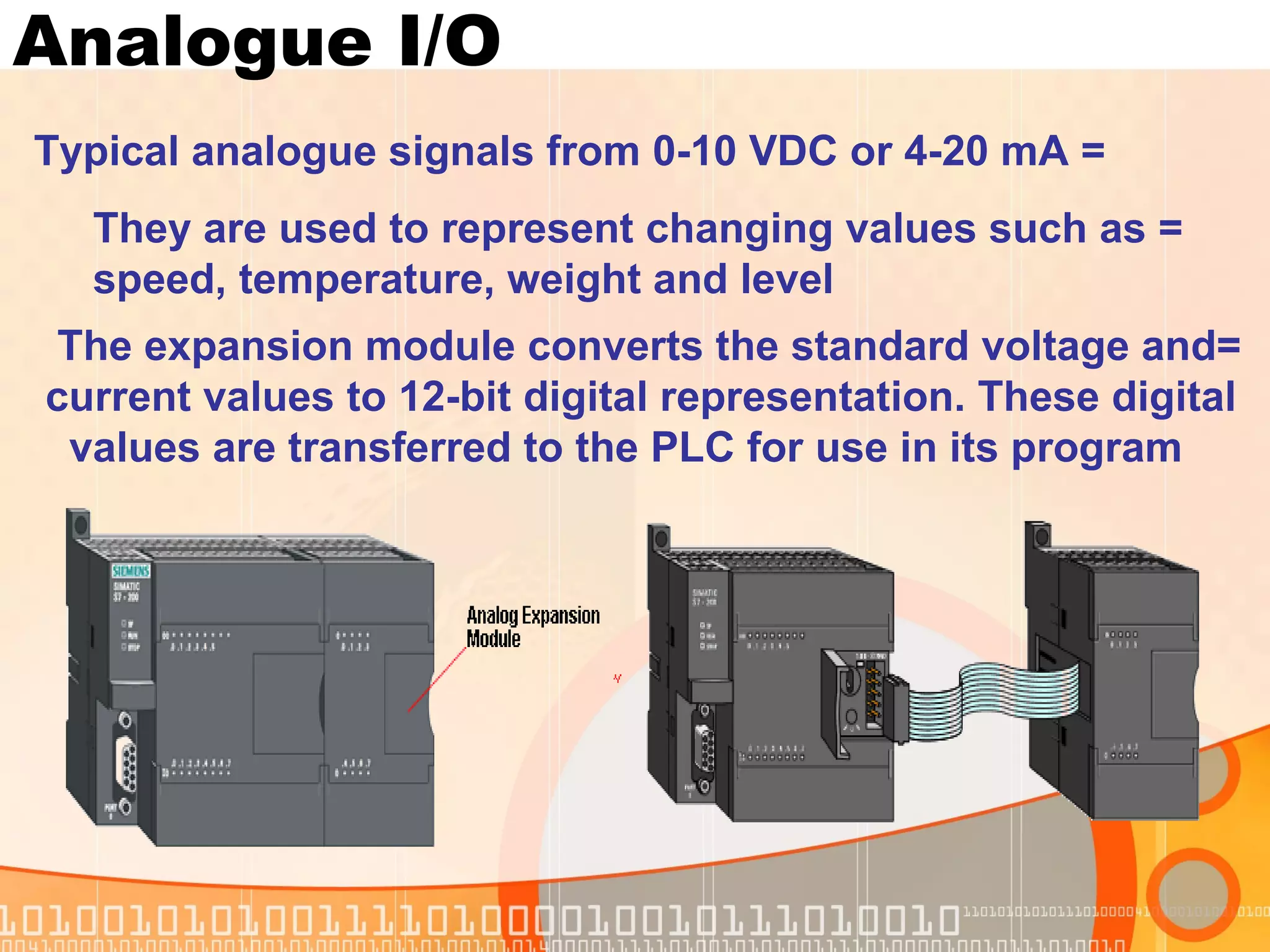 Analogue I/O = Typical analogue signals from 0-10 VDC or 4-20 mA = They are used to represent changing values such as    speed, temperature, weight and level  =The expansion module converts the standard voltage and  current values to 12-bit digital representation. These digital  values are transferred to the PLC for use in its program  