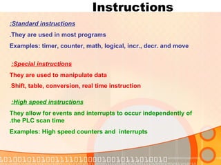 Instructions  Standard instructions: They are used in most programs. Examples: timer, counter, math, logical, incr., decr. and move High speed instructions:   They allow for events and interrupts to occur independently of the PLC scan time. Examples: High speed counters and  interrupts Special instructions:   They are used to manipulate data Shift, table, conversion, real time instruction . 