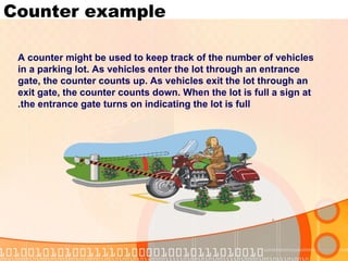 Counter example A counter might be used to keep track of the number of vehicles in a parking lot. As vehicles enter the lot through an entrance gate, the counter counts up. As vehicles exit the lot through an exit gate, the counter counts down. When the lot is full a sign at the entrance gate turns on indicating the lot is full. 