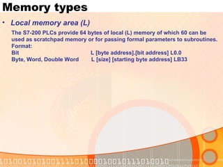 Memory types Local memory area (L) The S7-200 PLCs provide 64 bytes of local (L) memory of which 60 can be  used as scratchpad memory or for passing formal parameters to subroutines.  Format: Bit  L [byte address].[bit address] L0.0 Byte, Word, Double Word  L [size] [starting byte address] LB33 