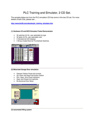 PLC Training and Simulator, 2 CD Set.
The samples below are from the PLC simulation CD that come in this two CD set. For more
details of both CDs, please see …

http://www.bin95.com/ebooks/plc_training_simulator.htm




(1) Hardware I/O and BCD Simulator/Tester/Demonstrator

   •   32 switches (2x16), user selectable by type
   •   32 lights (2x16), user selectable color
   •   4 Hexidecimal LED displays
   •   4 Binary Coded Decimal Thumbwheel Switches




(2) Motorized Garage Door simulation

   •   Operator Station Panel and controls
   •   Up, Down and Stop Push-button Station
   •   Run, Open, Shut Panel Indicators
   •   Open and Closed limit switches
   •   Bi-directional Door Motor




(3) Automated filling system
 