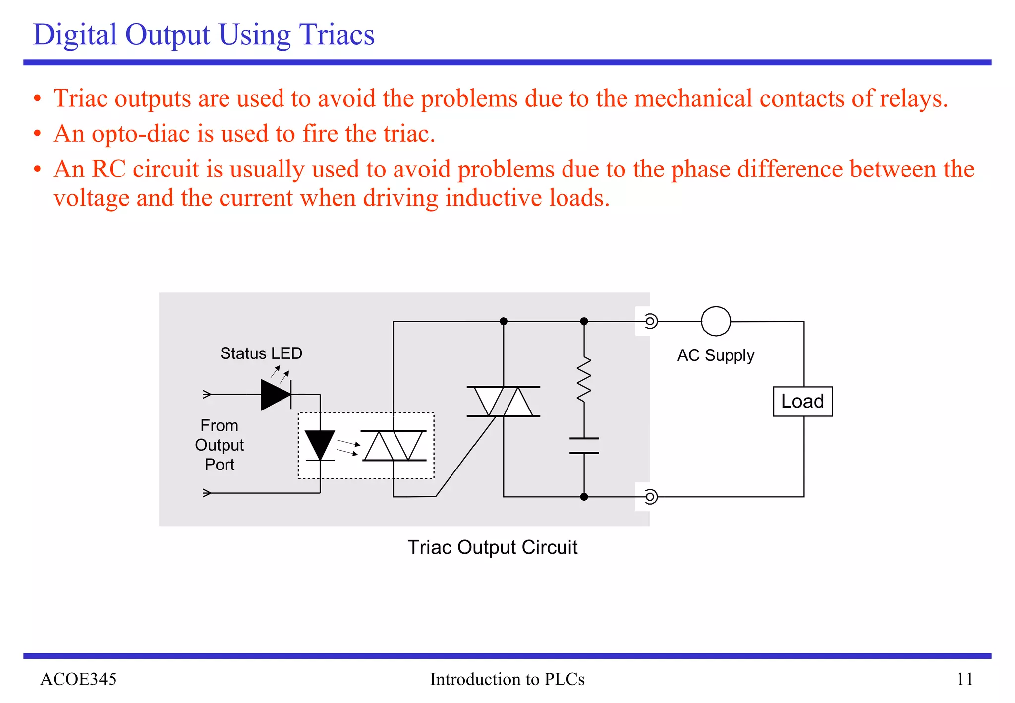 Digital Output Using Triacs Triac outputs are used to avoid the problems due to the mechanical contacts of relays. An opto-diac is used to fire the triac. An RC circuit is usually used to avoid problems due to the phase difference between the voltage and the current when driving inductive loads.  