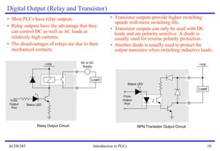 Digital Output (Relay and Transistor) Most PLCs have relay outputs. Relay outputs have the advantage that they can control DC as well as AC loads at relatively high currents. The disadvantages of relays are due to their mechanical contacts.  Transistor outputs provide higher switching speeds with more switching life. Transistor outputs can only be used with DC loads and are polarity sensitive. A diode is usually used for reverse polarity protection. Another diode is usually used to protect the output transistor when switching inductive loads. 