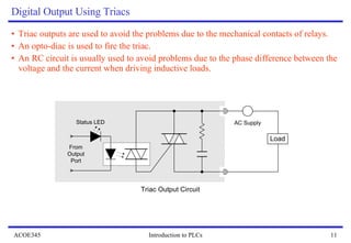 Digital Output Using Triacs Triac outputs are used to avoid the problems due to the mechanical contacts of relays. An opto-diac is used to fire the triac. An RC circuit is usually used to avoid problems due to the phase difference between the voltage and the current when driving inductive loads.  