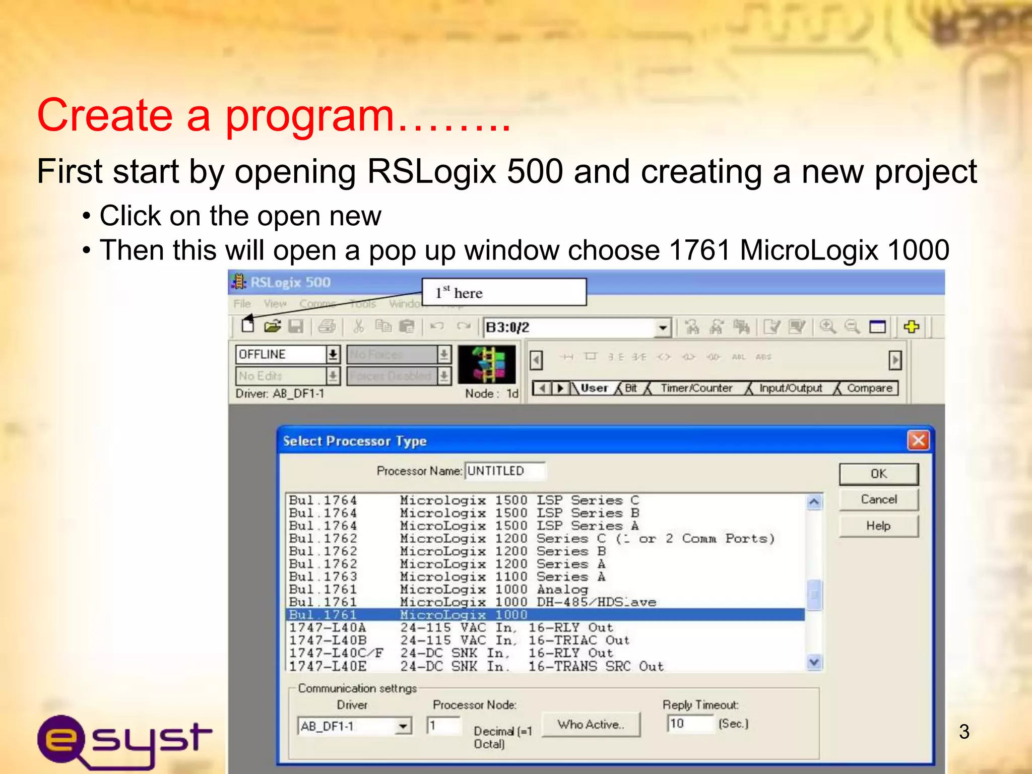 Create a program……..
First start by opening RSLogix 500 and creating a new project
• Click on the open new
• Then this will open a pop up window choose 1761 MicroLogix 1000
3
 