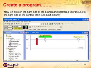 Now left click on the right side of the branch and hold/drag your mouse to
the right side of the contact I:0/2 (see next picture)
10
Create a program……..
 