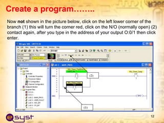 Now not shown in the picture below, click on the left lower corner of the
branch (1) this will turn the corner red, click on the N/O (normally open) (2)
contact again, after you type in the address of your output O:0/1 then click
enter.
12
Create a program……..
 