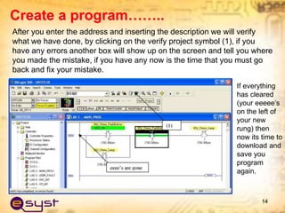 After you enter the address and inserting the description we will verify
what we have done, by clicking on the verify project symbol (1), if you
have any errors another box will show up on the screen and tell you where
you made the mistake, if you have any now is the time that you must go
back and fix your mistake.
14
If everything
has cleared
(your eeeee’s
on the left of
your new
rung) then
now its time to
download and
save you
program
again.
Create a program……..
 