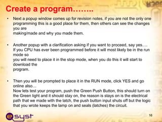 • Next a popup window comes up for revision notes, if you are not the only one
programming this is a good place for them, then others can see the changes
you are
making/made and why you made them.
• Another popup with a clarification asking if you want to proceed, say yes….
If you CPU has ever been programmed before it will most likely be in the run
mode so
you will need to place it in the stop mode, when you do this it will start to
download the
program.
• Then you will be prompted to place it in the RUN mode, click YES and go
online also…
Now lets test your program, push the Green Push Button, this should turn on
the Green light and it should stay on, the reason is stays on is the electrical
path that we made with the latch, the push button input shuts off but the logic
that you wrote keeps the lamp on and seals (latches) the circuit.
16
Create a program……..
 