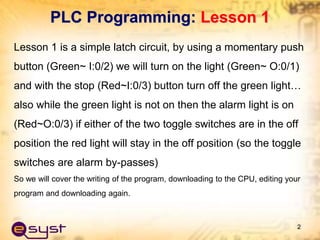 PLC Programming: Lesson 1
Lesson 1 is a simple latch circuit, by using a momentary push
button (Green~ I:0/2) we will turn on the light (Green~ O:0/1)
and with the stop (Red~I:0/3) button turn off the green light…
also while the green light is not on then the alarm light is on
(Red~O:0/3) if either of the two toggle switches are in the off
position the red light will stay in the off position (so the toggle
switches are alarm by-passes)
So we will cover the writing of the program, downloading to the CPU, editing your
program and downloading again.
2
 