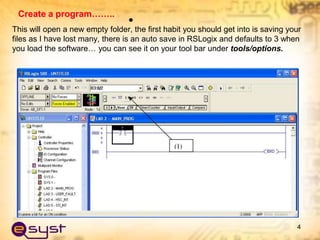 Create a program……..
•
This will open a new empty folder, the first habit you should get into is saving your
files as I have lost many, there is an auto save in RSLogix and defaults to 3 when
you load the software… you can see it on your tool bar under tools/options.
4
 