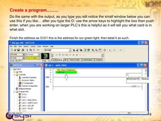 Do the same with the output, as you type you will notice the small window below you can
use this if you like… after you type the O: use the arrow keys to highlight the box then push
enter, when you are working on larger PLC’s this is helpful as it will tell you what card is in
what slot.
Finish the address as O:0/1 this is the address for our green light, then label it as such.
8
Create a program……..
 